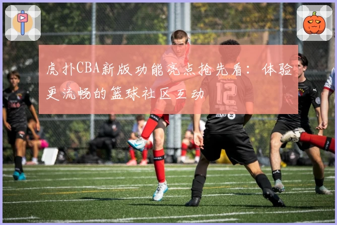 虎扑CBA新版功能亮点抢先看：体验更流畅的篮球社区互动