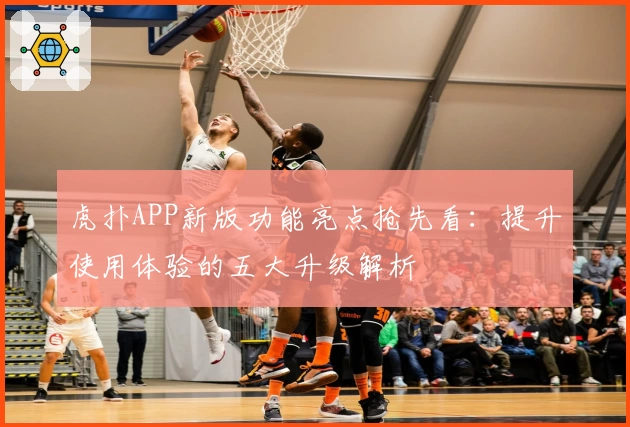 虎扑APP新版功能亮点抢先看：提升使用体验的五大升级解析