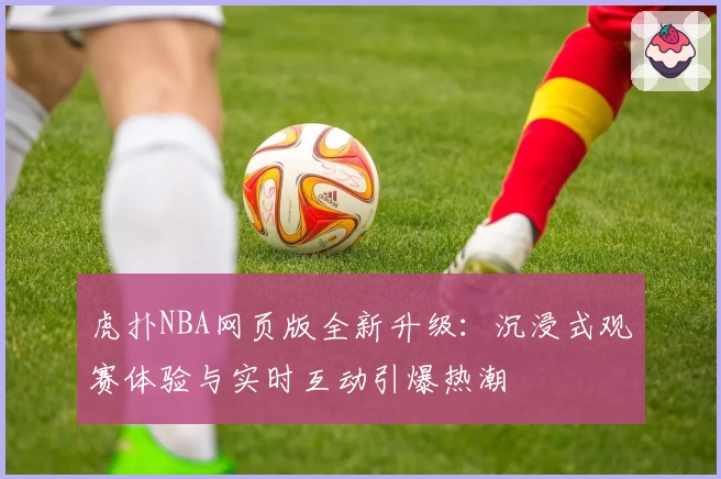 虎扑NBA网页版全新升级：沉浸式观赛体验与实时互动引爆热潮