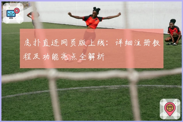 虎扑直连网页版上线：详细注册教程及功能亮点全解析