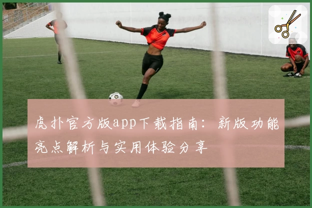 虎扑官方版app下载指南：新版功能亮点解析与实用体验分享