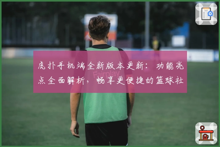 虎扑手机端全新版本更新：功能亮点全面解析，畅享更便捷的篮球社区交流体验