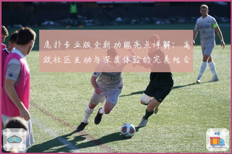 虎扑专业版全新功能亮点详解：高效社区互动与深度体验的完美结合