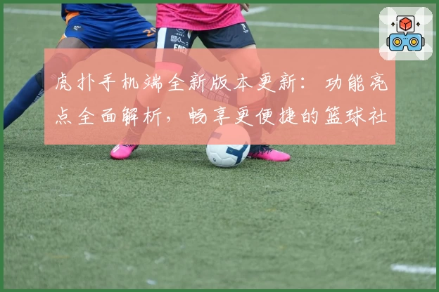 虎扑手机端全新版本更新:功能亮点全面解析,畅享更便捷的篮球社区交流体验