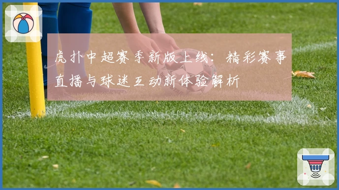 虎扑中超赛季新版上线：精彩赛事直播与球迷互动新体验解析