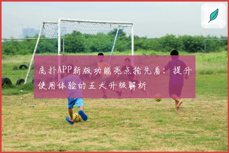 虎扑APP新版功能亮点抢先看：提升使用体验的五大升级解析
