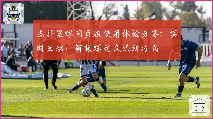 虎扑篮球网页版使用体验分享:实时互动,解锁球迷交流新方式