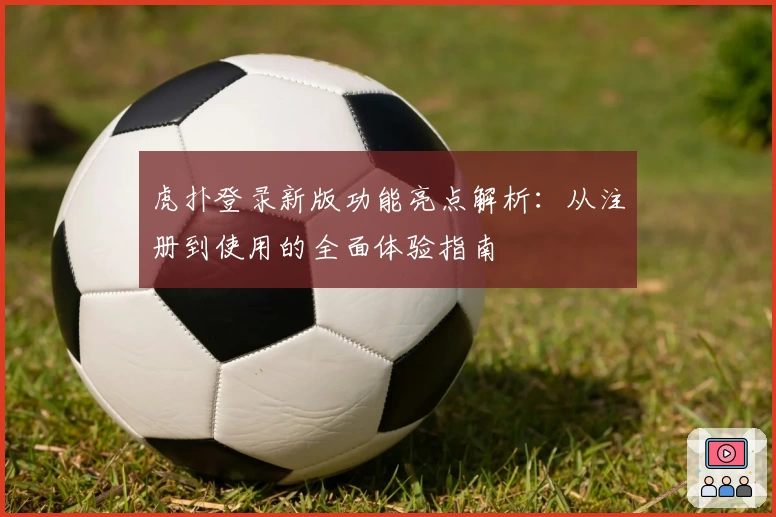 虎扑登录新版功能亮点解析：从注册到使用的全面体验指南