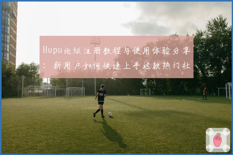 Hupu论坛注册教程与使用体验分享：新用户如何快速上手这款热门社区平台