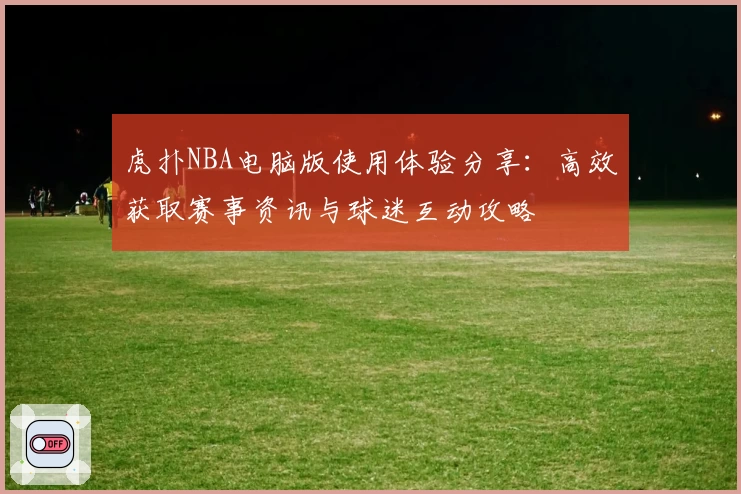 虎扑NBA电脑版使用体验分享：高效获取赛事资讯与球迷互动攻略