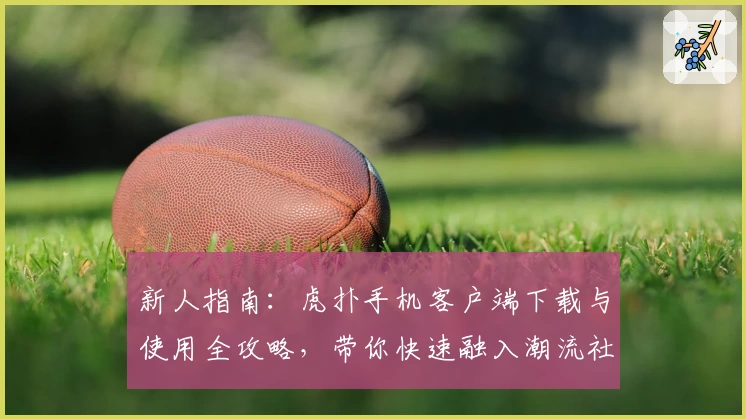 新人指南：虎扑手机客户端下载与使用全攻略，带你快速融入潮流社区