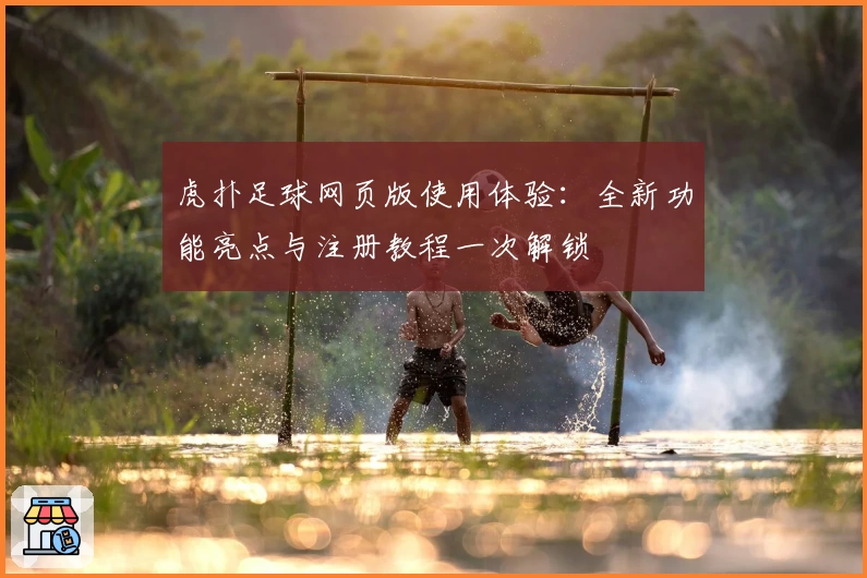 虎扑足球网页版使用体验：全新功能亮点与注册教程一次解锁