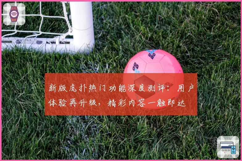 新版虎扑热门功能深度测评：用户体验再升级，精彩内容一触即达
