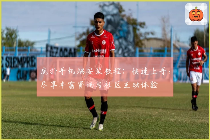 虎扑手机端安装教程：快速上手，尽享丰富资讯与社区互动体验