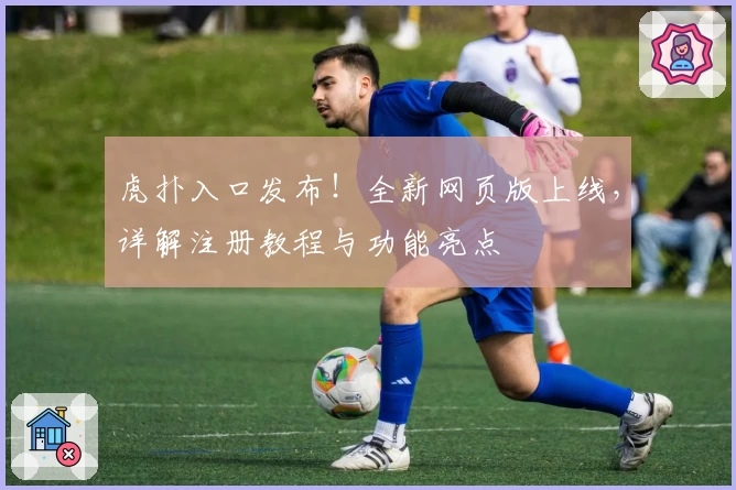 虎扑入口发布！全新网页版上线，详解注册教程与功能亮点