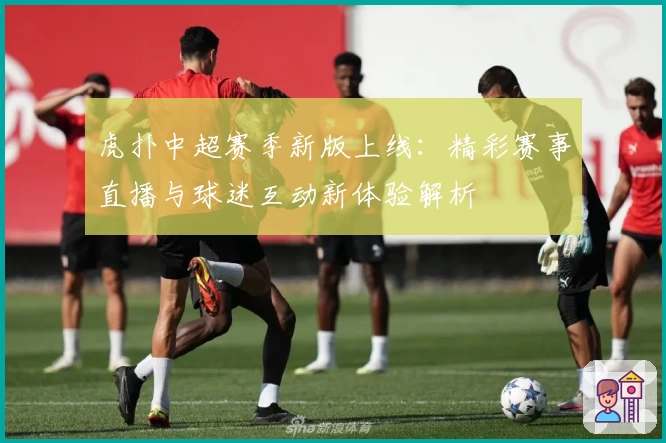 虎扑中超赛季新版上线：精彩赛事直播与球迷互动新体验解析