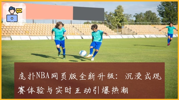 虎扑NBA网页版全新升级：沉浸式观赛体验与实时互动引爆热潮