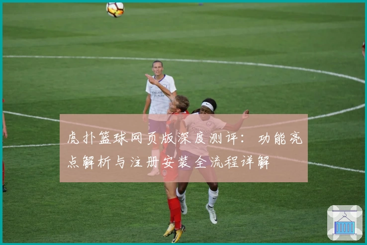虎扑篮球网页版深度测评：功能亮点解析与注册安装全流程详解