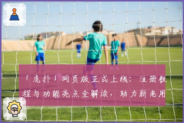 「虎扑」网页版正式上线：注册教程与功能亮点全解读，助力新老用户畅享互动体验