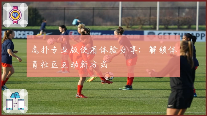 虎扑专业版使用体验分享：解锁体育社区互动新方式
