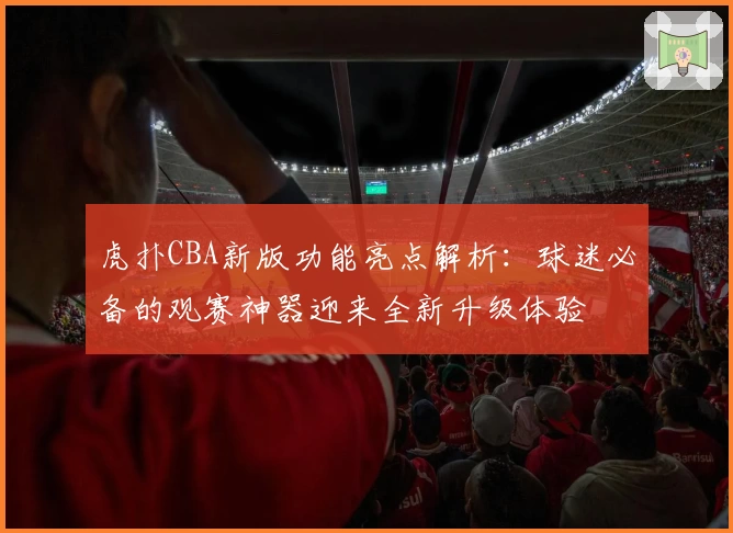 虎扑CBA新版功能亮点解析：球迷必备的观赛神器迎来全新升级体验