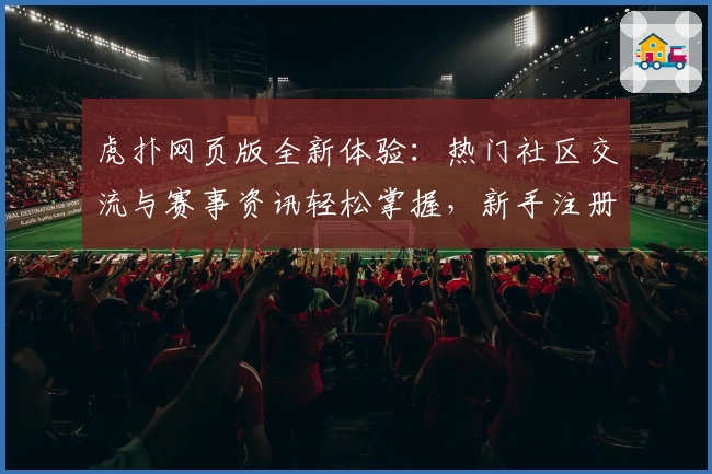虎扑网页版全新体验：热门社区交流与赛事资讯轻松掌握，新手注册教程一文看懂