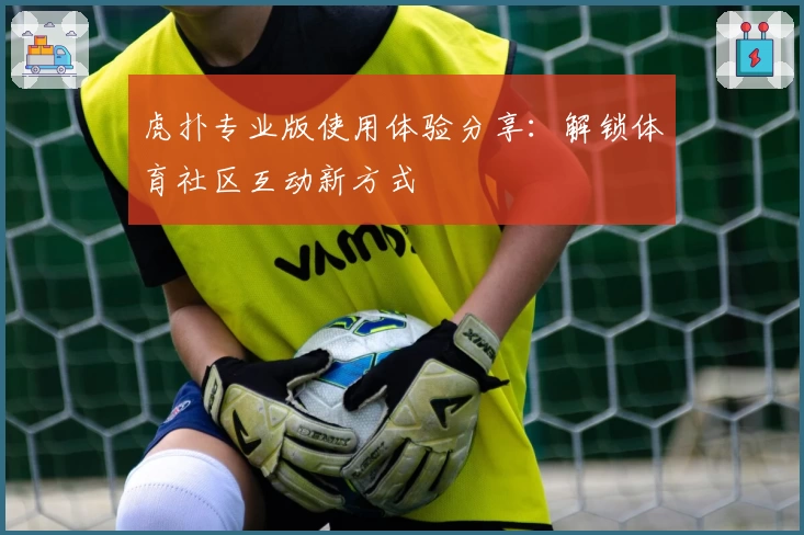 虎扑专业版使用体验分享：解锁体育社区互动新方式