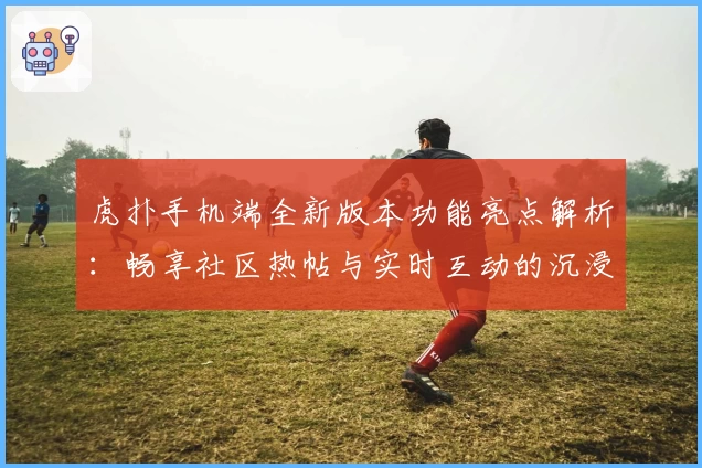 虎扑手机端全新版本功能亮点解析：畅享社区热帖与实时互动的沉浸式体验