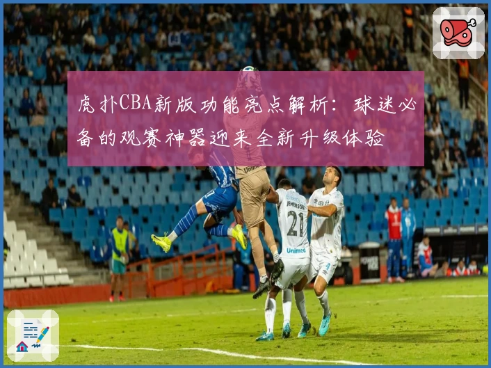 虎扑CBA新版功能亮点解析：球迷必备的观赛神器迎来全新升级体验