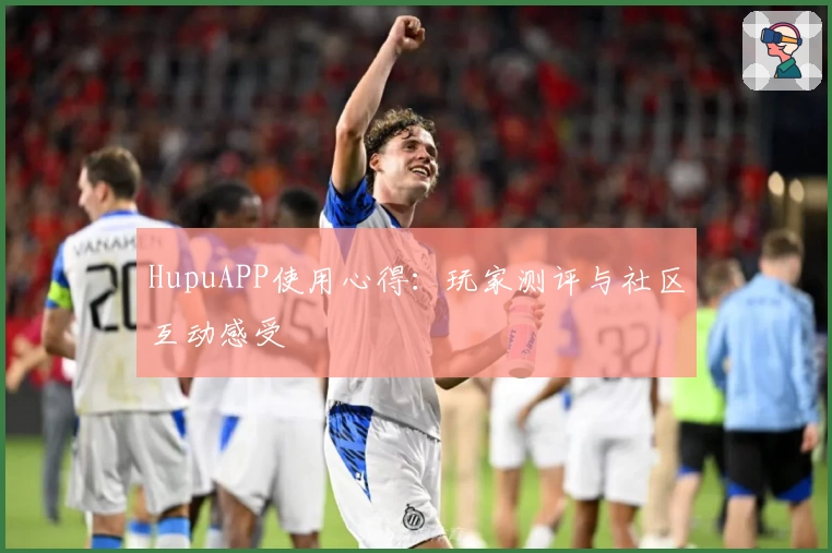 HupuAPP使用心得：玩家测评与社区互动感受
