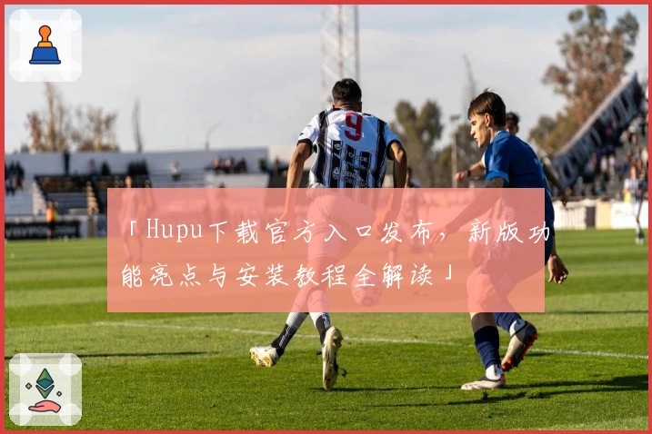 「Hupu下载官方入口发布，新版功能亮点与安装教程全解读」