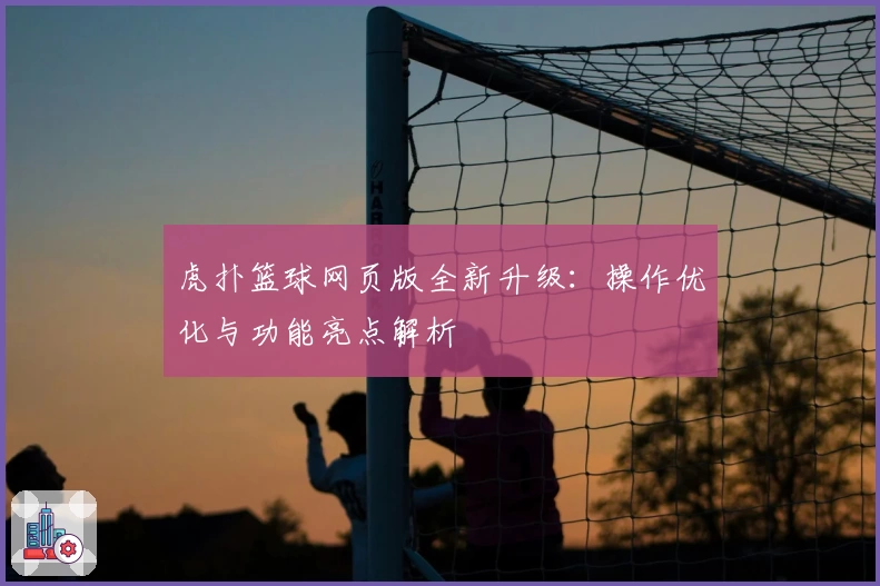 虎扑篮球网页版全新升级：操作优化与功能亮点解析